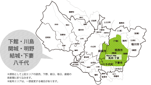 下館・川島 関城・明野・協和 岩瀬・真壁・二宮 結城・下妻・八千代 千代川・三和東部。※原則として上記エリアの読売、下野、朝日、毎日、産経の各新聞に折り込みます。
※配布エリアは、一部変更する場合があります。